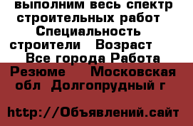 выполним весь спектр строительных работ › Специальность ­ строители › Возраст ­ 31 - Все города Работа » Резюме   . Московская обл.,Долгопрудный г.